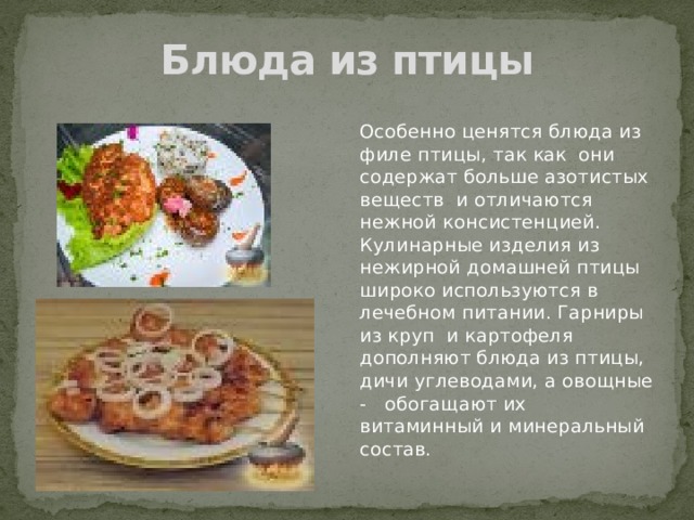 Блюда из птицы Особенно ценятся блюда из филе птицы, так как они содержат больше азотистых веществ и отличаются нежной консистенцией. Кулинарные изделия из нежирной домашней птицы широко используются в лечебном питании. Гарниры из круп и картофеля дополняют блюда из птицы, дичи углеводами, а овощные - обогащают их витаминный и минеральный состав. 