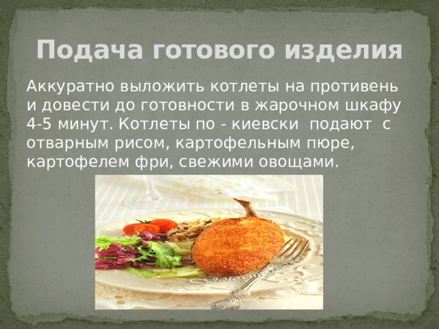 Подача готового изделия Аккуратно выложить котлеты на противень и довести до готовности в жарочном шкафу 4-5 минут. Котлеты по - киевски подают с отварным рисом, картофельным пюре, картофелем фри, свежими овощами. 