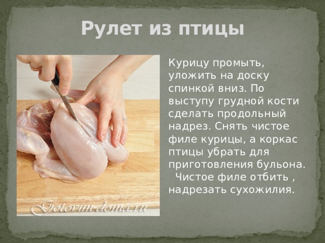 Рулет из птицы Курицу промыть, уложить на доску спинкой вниз. По выступу грудной кости сделать продольный надрез. Снять чистое филе курицы, а коркас птицы убрать для приготовления бульона. Чистое филе отбить , надрезать сухожилия. 