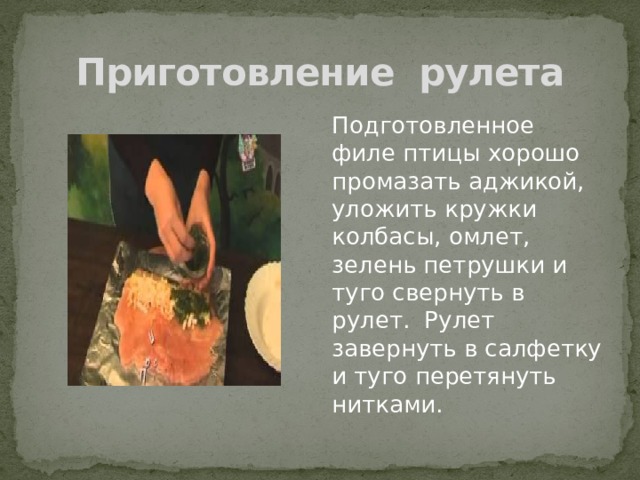 Приготовление рулета Подготовленное филе птицы хорошо промазать аджикой, уложить кружки колбасы, омлет, зелень петрушки и туго свернуть в рулет. Рулет завернуть в салфетку и туго перетянуть нитками. 