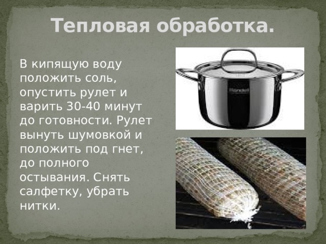 Тепловая обработка. В кипящую воду положить соль, опустить рулет и варить 30-40 минут до готовности. Рулет вынуть шумовкой и положить под гнет, до полного остывания. Снять салфетку, убрать нитки. 