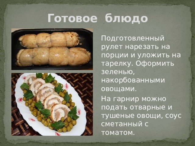 Готовое блюдо Подготовленный рулет нарезать на порции и уложить на тарелку. Оформить зеленью, накорбованными овощами. На гарнир можно подать отварные и тушеные овощи, соус сметанный с томатом. 