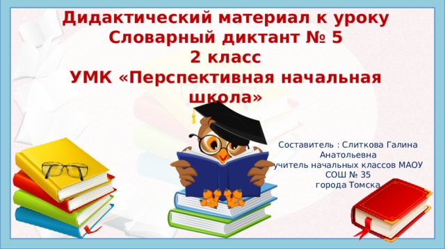 Дидактический материал к уроку  Словарный диктант № 5  2 класс  УМК «Перспективная начальная школа»   Составитель : Слиткова Галина Анатольевна учитель начальных классов МАОУ СОШ № 35 города Томска Написание букв в разных частях словарных слов невозможно проверить при изменении формы самого слова – их можно только запомнить. Этому способствует регулярное повторение заученных наборов орфограмм – в устной и письменной форме, отдельно и в комплексе других упражнений. В презентации ведется работа и над проверяемыми орфограммами. Данная презентация предлагает проведение словарного диктанта на уроке русского языка начальных классов в следующем порядке: Просмотр набора картинок с подписями в виде слов с пропущенными буквами, Запись в тетради пропущенных букв для каждого нового слова через запятую, Взаимопроверка правильности выполнения диктанта по приведенному ключу.  