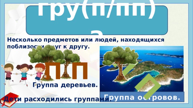 П П гру(п/пп)а гру пп а Несколько предметов или людей, находящихся поблизости друг к другу. П П 1. Несколько предметов или людей, находящихся поблизости друг к другу. Группа островов. Группа деревьев. Рабочие расходились группами. 2. Совокупность лиц, объединенных общностью идеологии (научной, художественной, политической), или профессии, или социальных условий (книжн.). Общественная группа. Литературная группа 