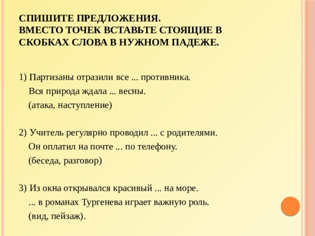Спишите предложения.  Вместо точек вставьте стоящие в скобках слова в нужном падеже. 1) Партизаны отразили все ... противника.  Вся природа ждала ... весны.  (атака, наступление)   2) Учитель регулярно проводил ... с родителями.  Он оплатил на почте ... по телефону.  (беседа, разговор)   3) Из окна открывался красивый ... на море.  ... в романах Тургенева играет важную роль.  (вид, пейзаж). 