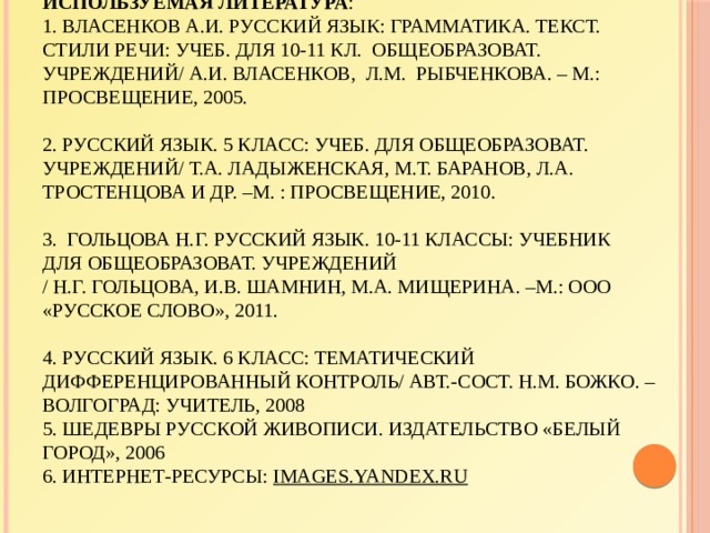 Используемая литература :  1. Власенков А.И. Русский язык: грамматика. Текст. Стили речи: учеб. Для 10-11 кл. общеобразоват. учреждений/ А.И. Власенков, Л.М. Рыбченкова. – М.: Просвещение, 2005.     2. Русский язык. 5 класс: учеб. для общеобразоват. учреждений/ Т.А. Ладыженская, М.Т. Баранов, Л.А. Тростенцова и др. –М. : Просвещение, 2010.     3. Гольцова Н.Г. Русский язык. 10-11 классы: учебник для общеобразоват. учреждений  / Н.Г. Гольцова, И.В. Шамнин, М.А. Мищерина. –М.: ООО «Русское слово», 2011.     4. Русский язык. 6 класс: тематический дифференцированный контроль/ авт.-сост. Н.М. Божко. – Волгоград: Учитель, 2008  5. Шедевры русской живописи. Издательство «Белый город», 2006  6. Интернет-ресурсы: images.yandex.ru 