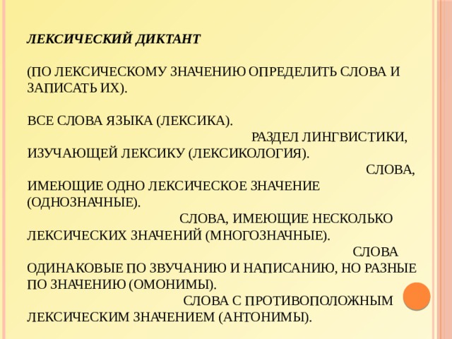 Лексический диктант    (по лексическому значению определить слова и записать их).   Все слова языка (лексика).  Раздел лингвистики, изучающей лексику (лексикология).  Слова, имеющие одно лексическое значение (однозначные).  Слова, имеющие несколько лексических значений (многозначные).  Слова одинаковые по звучанию и написанию, но разные по значению (омонимы).  Слова с противоположным лексическим значением (антонимы).  