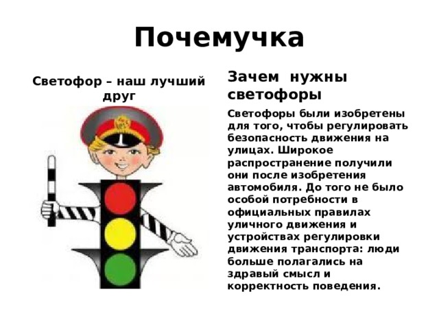 Почемучка Зачем нужны светофоры Светофор – наш лучший друг Светофоры были изобретены для того, чтобы регулировать безопасность движения на улицах. Широкое распространение получили они после изобретения автомобиля. До того не было особой потребности в официальных правилах уличного движения и устройствах регулировки движения транспорта: люди больше полагались на здравый смысл и корректность поведения. 