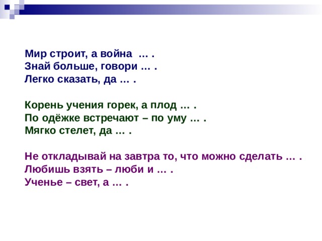 Мир строит, а война … . Знай больше, говори … . Легко сказать, да … .  Корень учения горек, а плод … . По одёжке встречают – по уму … . Мягко стелет, да … .  Не откладывай на завтра то, что можно сделать … . Любишь взять – люби и … . Ученье – свет, а … . 