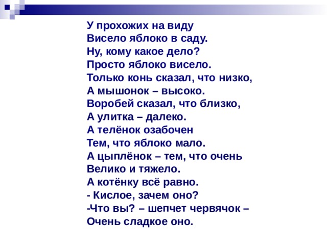 У прохожих на виду Висело яблоко в саду. Ну, кому какое дело? Просто яблоко висело. Только конь сказал, что низко, А мышонок – высоко. Воробей сказал, что близко, А улитка – далеко. А телёнок озабочен Тем, что яблоко мало. А цыплёнок – тем, что очень Велико и тяжело. А котёнку всё равно. - Кислое, зачем оно? -Что вы? – шепчет червячок – Очень сладкое оно.  