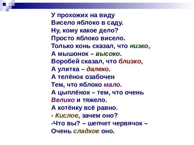 У прохожих на виду Висело яблоко в саду. Ну, кому какое дело? Просто яблоко висело. Только конь сказал, что низко , А мышонок – высоко . Воробей сказал, что близко , А улитка – далеко . А телёнок озабочен Тем, что яблоко мало . А цыплёнок – тем, что очень Велико и тяжело. А котёнку всё равно. - Кислое , зачем оно? -Что вы? – шепчет червячок – Очень  сладкое  оно.  