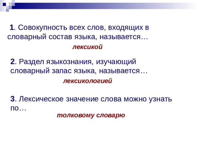  1 . Совокупность всех слов, входящих в словарный состав языка, называется… лексикой 2 . Раздел языкознания, изучающий словарный запас языка, называется… лексикологией 3 . Лексическое значение слова можно узнать по… толковому словарю 