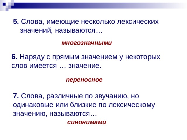 5. Слова, имеющие несколько лексических значений, называются… многозначными 6. Наряду с прямым значением у некоторых слов имеется … значение. переносное 7. Слова, различные по звучанию, но одинаковые или близкие по лексическому значению, называются… синонимами 