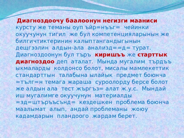  Диагноздоочу баалоонун негизги мааниси  курсту же теманы оуп ъйр=нъъг= чейинки окуучунун тигил же бул компетенцияларынын же билгичтиктеринин калыптангандыгынын дещгээлин алдын-ала анализд==д= турат. Диагноздоонун бул търъ  киришъъ  же  старттык  диагноздоо  деп аталат. Мында мугалим търдъъ ыкмаларды колдонсо болот, мисалы мамлекеттик стандарттын талабына ылайык предмет боюнча =тълг=н темага жараша суроолорду берсе болот же алдын ала тест жъргъз= алат ж.у.с. Мындай иш мугалимге окуучунун материалды =зд=штъръъсънд= кездешкен проблема боюнча маалымат алып, андай проблеманы жоюу кадамдарын пландоого жардам берет. 