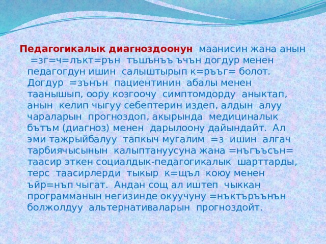 Педагогикалык диагноздоонун  маанисин жана анын =зг=ч=лъкт=рън тъшънъъ ъчън догдур менен педагогдун ишин салыштырып к=ръъг= болот. Догдур =зънън пациентинин абалы менен таанышып, оору козгоочу симптомдорду аныктап, анын келип чыгуу себептерин издеп, алдын алуу чараларын прогноздоп, акырында медициналык бътъм (диагноз) менен дарылоону дайындайт. Ал эми тажрыйбалуу тапкыч мугалим =з ишин алгач тарбиячысынын калыптануусуна жана =нъгъъсън= таасир эткен социалдык-педагогикалык шарттарды, терс таасирлерди тыкыр к=щъл коюу менен ъйр=нъп чыгат. Андан сощ ал иштеп чыккан программанын негизинде окуучуну =нъктъръънън болжолдуу альтернативаларын прогноздойт. 
