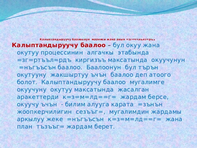       Калыптандыруучу баалоонун мааниси жана анын =зг=ч=лъкт=ръ .   Калыптандыруучу баалоо  – бул окуу жана окутуу процессинин алгачкы этабында =зг=ртъъл=рдъ киргизъъ максатында окуучунун =нъгъъсън баалоо. Баалоонун бул търън окутууну жакшыртуу ъчън баалоо деп атоого болот. Калыптандыруучу баалоо мугалимге окуучуну окутуу максатында жасалган аракеттерди к=з=м=лд==г= жардам берсе, окуучу ъчън - билим алууга карата =зънън жоопкерчилигин сезъъг=, мугалимдин жардамы аркылуу жеке =нъгъъсън к=з=м=лд==г= жана план тъзъъг= жардам берет. 