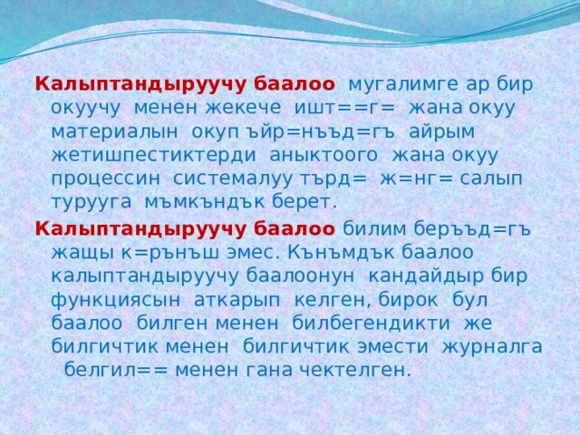 Калыптандыруучу баалоо  мугалимге ар бир окуучу менен жекече ишт==г= жана окуу материалын окуп ъйр=нъъд=гъ айрым жетишпестиктерди аныктоого жана окуу процессин системалуу търд= ж=нг= салып турууга мъмкъндък берет. Калыптандыруучу баалоо билим беръъд=гъ жащы к=рънъш эмес. Кънъмдък баалоо калыптандыруучу баалоонун кандайдыр бир функциясын аткарып келген, бирок бул баалоо билген менен билбегендикти же билгичтик менен билгичтик эмести журналга белгил== менен гана чектелген. 