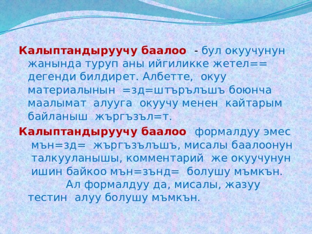 Калыптандыруучу баалоо  - бул окуучунун жанында туруп аны ийгиликке жетел== дегенди билдирет. Албетте, окуу материалынын =зд=штърълъшъ боюнча маалымат алууга окуучу менен кайтарым байланыш жъргъзъл=т. Калыптандыруучу баалоо формалдуу эмес мън=зд= жъргъзълъшъ, мисалы баалоонун талкууланышы, комментарий же окуучунун ишин байкоо мън=зънд= болушу мъмкън. Ал формалдуу да, мисалы, жазуу тестин алуу болушу мъмкън. 
