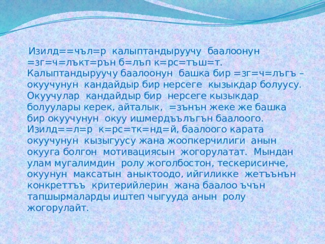  Изилд==чъл=р калыптандыруучу баалоонун =зг=ч=лъкт=рън б=лъп к=рс=тъш=т. Калыптандыруучу баалоонун башка бир =зг=ч=лъгъ – окуучунун кандайдыр бир нерсеге кызыкдар болуусу. Окуучулар кандайдыр бир нерсеге кызыкдар болуулары керек, айталык, =зънън жеке же башка бир окуучунун окуу ишмердъълъгън баалоого. Изилд==л=р к=рс=тк=нд=й, баалоого карата окуучунун кызыгуусу жана жоопкерчилиги анын окууга болгон мотивациясын жогорулатат. Мындан улам мугалимдин ролу жоголбостон, тескерисинче, окуунун максатын аныктоодо, ийгиликке жетъънън конкреттъъ критерийлерин жана баалоо ъчън тапшырмаларды иштеп чыгууда анын ролу жогорулайт. 
