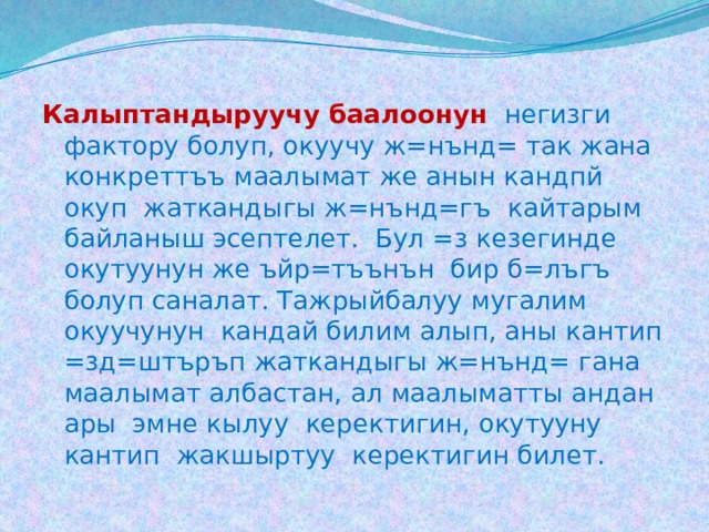 Калыптандыруучу баалоонун  негизги фактору болуп, окуучу ж=нънд= так жана конкреттъъ маалымат же анын кандпй окуп жаткандыгы ж=нънд=гъ кайтарым байланыш эсептелет. Бул =з кезегинде окутуунун же ъйр=тъънън бир б=лъгъ болуп саналат. Тажрыйбалуу мугалим окуучунун кандай билим алып, аны кантип =зд=штъръп жаткандыгы ж=нънд= гана маалымат албастан, ал маалыматты андан ары эмне кылуу керектигин, окутууну кантип жакшыртуу керектигин билет. 