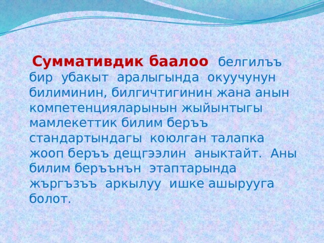   Cуммативдик баалоо  белгилъъ бир убакыт аралыгында окуучунун билиминин, билгичтигинин жана анын компетенцияларынын жыйынтыгы мамлекеттик билим беръъ стандартындагы коюлган талапка жооп беръъ дещгээлин аныктайт. Аны билим беръънън этаптарында жъргъзъъ аркылуу ишке ашырууга болот. 