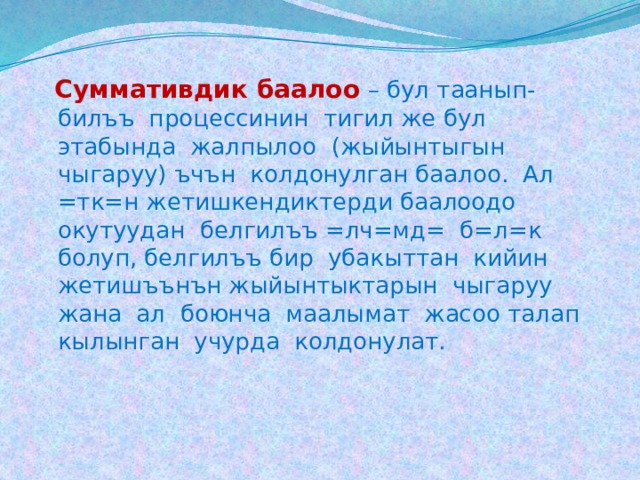  Суммативдик баалоо  – бул таанып-билъъ процессинин тигил же бул этабында жалпылоо (жыйынтыгын чыгаруу) ъчън колдонулган баалоо. Ал =тк=н жетишкендиктерди баалоодо окутуудан белгилъъ =лч=мд= б=л=к болуп, белгилъъ бир убакыттан кийин жетишъънън жыйынтыктарын чыгаруу жана ал боюнча маалымат жасоо талап кылынган учурда колдонулат. 