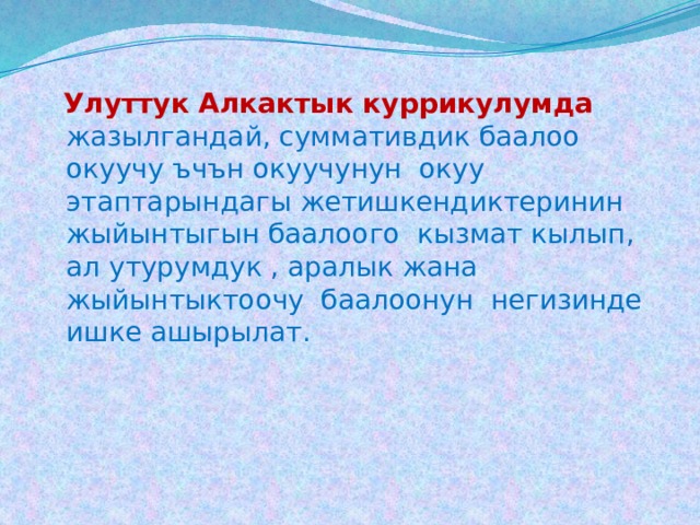  Улуттук Алкактык куррикулумда  жазылгандай, суммативдик баалоо окуучу ъчън окуучунун окуу этаптарындагы жетишкендиктеринин жыйынтыгын баалоого кызмат кылып, ал утурумдук , аралык жана жыйынтыктоочу баалоонун негизинде ишке ашырылат. 