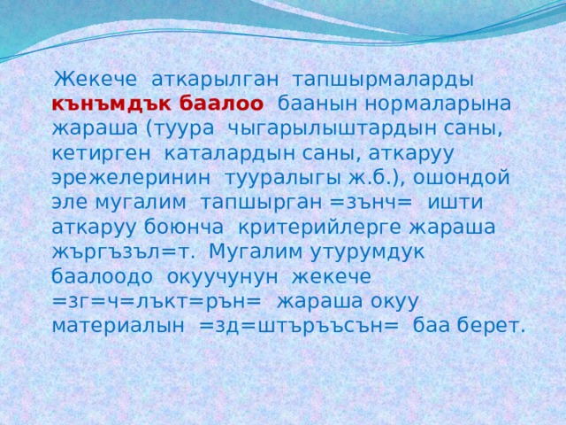  Жекече аткарылган тапшырмаларды кънъмдък баалоо  баанын нормаларына жараша (туура чыгарылыштардын саны, кетирген каталардын саны, аткаруу эрежелеринин тууралыгы ж.б.), ошондой эле мугалим тапшырган =зънч= ишти аткаруу боюнча критерийлерге жараша жъргъзъл=т. Мугалим утурумдук баалоодо окуучунун жекече =зг=ч=лъкт=рън= жараша окуу материалын =зд=штъръъсън= баа берет. 