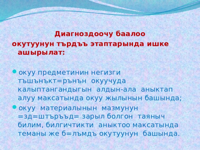  Диагноздоочу баалоо  окутуунун търдъъ этаптарында ишке ашырылат: окуу предметинин негизги тъшънъкт=рънън окуучуда калыптангандыгын алдын-ала аныктап алуу максатында окуу жылынын башында; окуу материалынын мазмунун =зд=штъръъд= зарыл болгон таяныч билим, билгичтикти аныктоо максатында теманы же б=лъмдъ окутуунун башында. 