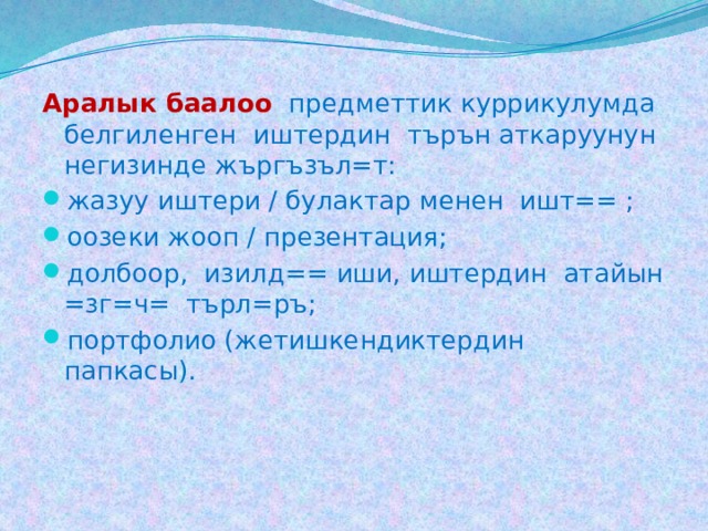 Аралык баалоо  предметтик куррикулумда белгиленген иштердин търън аткаруунун негизинде жъргъзъл=т: жазуу иштери / булактар менен ишт== ; оозеки жооп / презентация; долбоор, изилд== иши, иштердин атайын =зг=ч= търл=ръ; портфолио (жетишкендиктердин папкасы). 