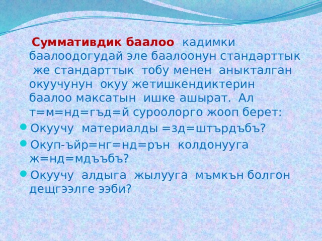  Суммативдик баалоо  кадимки баалоодогудай эле баалоонун стандарттык же стандарттык тобу менен аныкталган окуучунун окуу жетишкендиктерин баалоо максатын ишке ашырат. Ал т=м=нд=гъд=й суроолорго жооп берет: Окуучу материалды =зд=штърдъбъ? Окуп-ъйр=нг=нд=рън колдонууга ж=нд=мдъъбъ? Окуучу алдыга жылууга мъмкън болгон дещгээлге ээби? 
