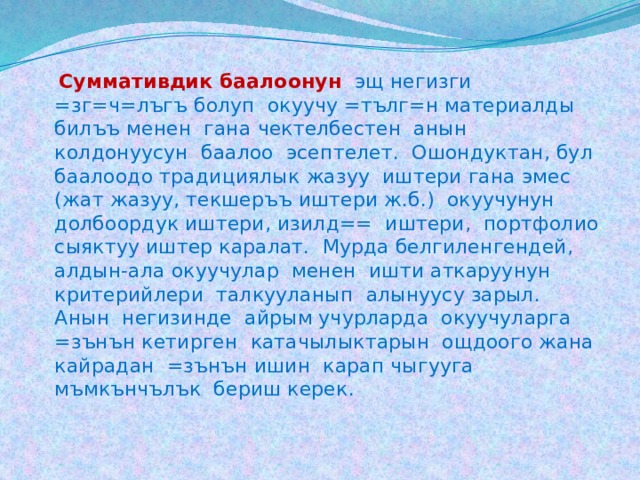  Суммативдик баалоонун  эщ негизги =зг=ч=лъгъ болуп окуучу =тълг=н материалды билъъ менен гана чектелбестен анын колдонуусун баалоо эсептелет. Ошондуктан, бул баалоодо традициялык жазуу иштери гана эмес (жат жазуу, текшеръъ иштери ж.б.) окуучунун долбоордук иштери, изилд== иштери, портфолио сыяктуу иштер каралат. Мурда белгиленгендей, алдын-ала окуучулар менен ишти аткаруунун критерийлери талкууланып алынуусу зарыл. Анын негизинде айрым учурларда окуучуларга =зънън кетирген катачылыктарын ощдоого жана кайрадан =зънън ишин карап чыгууга мъмкънчълък бериш керек. 