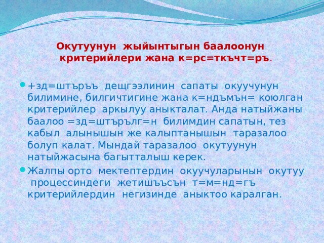 Окутуунун жыйынтыгын баалоонун критерийлери жана к=рс=ткъчт=ръ .    +зд=штъръъ дещгээлинин сапаты окуучунун билимине, билгичтигине жана к=ндъмън= коюлган критерийлер аркылуу аныкталат. Анда натыйжаны баалоо =зд=штърълг=н билимдин сапатын, тез кабыл алынышын же калыптанышын таразалоо болуп калат. Мындай таразалоо окутуунун натыйжасына багытталыш керек.  Жалпы орто мектептердин окуучуларынын окутуу процессиндеги жетишъъсън т=м=нд=гъ критерийлердин негизинде аныктоо каралган. 