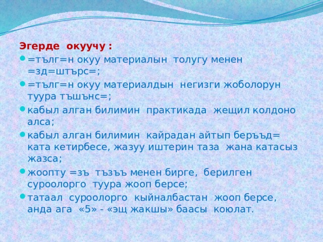 Эгерде окуучу : =тълг=н окуу материалын толугу менен =зд=штърс=; =тълг=н окуу материалдын негизги жоболорун туура тъшънс=; кабыл алган билимин практикада жещил колдоно алса; кабыл алган билимин кайрадан айтып беръъд= ката кетирбесе, жазуу иштерин таза жана катасыз жазса; жоопту =зъ тъзъъ менен бирге, берилген суроолорго туура жооп берсе; татаал суроолорго кыйналбастан жооп берсе, анда ага «5» - «эщ жакшы» баасы коюлат. 