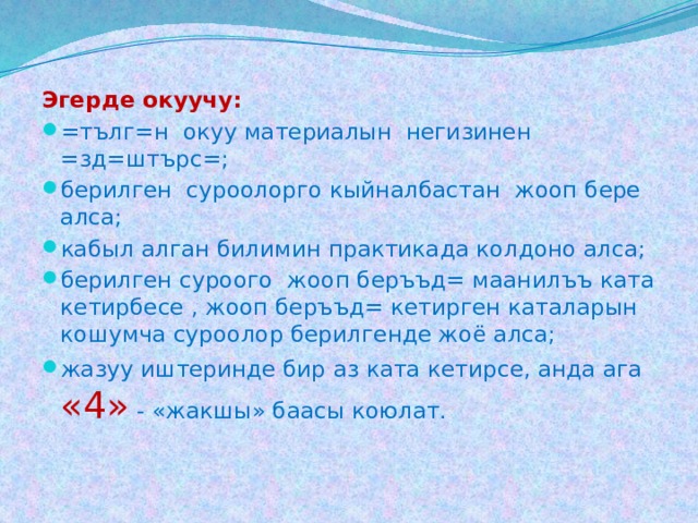 Эгерде окуучу: =тълг=н окуу материалын негизинен =зд=штърс=; берилген суроолорго кыйналбастан жооп бере алса; кабыл алган билимин практикада колдоно алса; берилген суроого жооп беръъд= маанилъъ ката кетирбесе , жооп беръъд= кетирген каталарын кошумча суроолор берилгенде жоё алса; жазуу иштеринде бир аз ката кетирсе, анда ага «4» - «жакшы» баасы коюлат. 