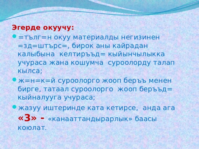Эгерде окуучу: =тълг=н окуу материалды негизинен =зд=штърс=, бирок аны кайрадан калыбына келтиръъд= кыйынчылыкка учураса жана кошумча суроолорду талап кылса; ж=н=к=й суроолорго жооп беръъ менен бирге, татаал суроолорго жооп беръъд= кыйналууга учураса; жазуу иштеринде ката кетирсе, анда ага «3» - «канааттандырарлык» баасы коюлат. 