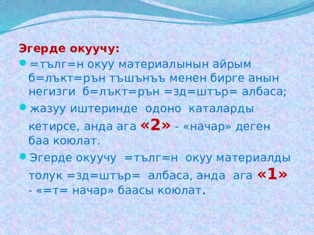 Эгерде окуучу: =тълг=н окуу материалынын айрым б=лъкт=рън тъшънъъ менен бирге анын негизги б=лъкт=рън =зд=штър= албаса; жазуу иштеринде одоно каталарды кетирсе, анда ага «2» - «начар» деген баа коюлат. Эгерде окуучу =тълг=н окуу материалды толук =зд=штър= албаса, анда ага «1» - «=т= начар» баасы коюлат . 