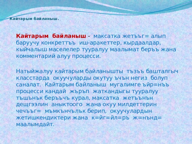 Кайтарым байланыш .    Кайтарым байланыш  - максатка жетъъг= алып баруучу конкреттъъ иш-аракеттер, кырдаалдар, кыйчалыш маселелер тууралуу маалымат беръъ жана комментарий алуу процесси.   Натыйжалуу кайтарым байланышты тъзъъ башталгыч класстарда окуучуларды окутуу ъчън негиз болуп саналат. Кайтарым байланыш мугалимге ъйр=нъъ процесси кандай жъръп жаткандыгы тууралуу тъшънък беръъчъ курал, максатка жетъънън дещгээлин аныктоого жана окуу милдеттерин чечъъг= мъмкънчълък берип, окуучулардын жетишкендиктери жана к=йг=йл=ръ ж=нънд= маалымдайт. 