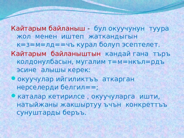 Кайтарым байланыш - бул окуучунун туура жол менен иштеп жаткандыгын к=з=м=лд==чъ курал болуп эсептелет. Кайтарым байланыштын кандай гана търъ колдонулбасын, мугалим т=м=нкъл=рдъ эсине алышы керек: окуучулар ийгиликтъъ аткарган нерселерди белгил==; каталар кетирилсе , окуучуларга ишти, натыйжаны жакшыртуу ъчън конкреттъъ сунуштарды беръъ. 