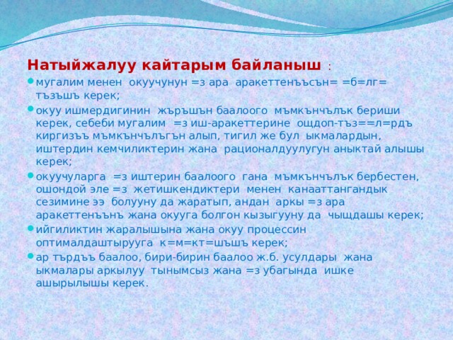 Натыйжалуу кайтарым байланыш : мугалим менен окуучунун =з ара аракеттенъъсън= =б=лг= тъзъшъ керек; окуу ишмердигинин жъръшън баалоого мъмкънчълък бериши керек, себеби мугалим =з иш-аракеттерине ощдоп-тъз==л=рдъ киргизъъ мъмкънчълъгън алып, тигил же бул ыкмалардын, иштердин кемчиликтерин жана рационалдуулугун аныктай алышы керек; окуучуларга =з иштерин баалоого гана мъмкънчълък бербестен, ошондой эле =з жетишкендиктери менен канааттангандык сезимине ээ болууну да жаратып, андан аркы =з ара аракеттенъънъ жана окууга болгон кызыгууну да чыщдашы керек; ийгиликтин жаралышына жана окуу процессин оптималдаштырууга к=м=кт=шъшъ керек; ар търдъъ баалоо, бири-бирин баалоо ж.б. усулдары жана ыкмалары аркылуу тынымсыз жана =з убагында ишке ашырылышы керек. 