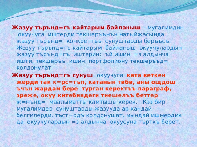 Жазуу търънд=гъ кайтарым байланыш  – мугалимдин окуучуга иштерди текшеръънън натыйжасында жазуу търънд= конкреттъъ сунуштарды беръъсъ. Жазуу търънд=гъ кайтарым байланыш окуучулардын жазуу търънд=гъ иштерин: ъй ишин, =з алдынча ишти, текшеръъ ишин, портфолиону текшеръъд= колдонулат. Жазуу търънд=гъ сунуш окуучуга  ката кеткен жерди так к=рс=тъп, катанын тиби, аны ощдош ъчън жардам бере турган керектъъ параграф, эреже, окуу китебиндеги тиешелъъ беттер  ж=нънд= маалыматты камтышы керек. Кээ бир мугалимдер сунуштарды жазууда ар кандай белгилерди, тъст=рдъ колдонушат, мындай ишмердик да окуучулардын =з алдынча окуусуна търткъ берет. 