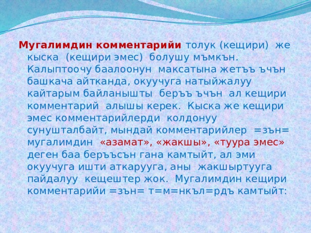 Мугалимдин комментарийи толук (кещири) же кыска (кещири эмес) болушу мъмкън. Калыптоочу баалоонун максатына жетъъ ъчън башкача айтканда, окуучуга натыйжалуу кайтарым байланышты беръъ ъчън ал кещири комментарий алышы керек. Кыска же кещири эмес комментарийлерди колдонуу сунушталбайт, мындай комментарийлер =зън= мугалимдин «азамат», «жакшы», «туура эмес» деген баа беръъсън гана камтыйт, ал эми окуучуга ишти аткарууга, аны жакшыртууга пайдалуу кещештер жок. Мугалимдин кещири комментарийи =зън= т=м=нкъл=рдъ камтыйт: 