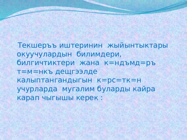  Текшеръъ иштеринин жыйынтыктары окуучулардын билимдери, билгичтиктери жана к=ндъмд=ръ т=м=нкъ дещгээлде калыптангандыгын к=рс=тк=н учурларда мугалим буларды кайра карап чыгышы керек : 