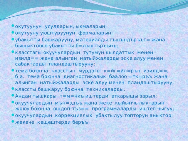 окутуунун усулдарын, ыкмаларын; окутууну уюштуруунун формаларын; убакытты башкарууну, материалды тъшъндъръъг= жана бышыктоого убакытты б=лъштъръънъ; класстагы окуучулардын тутумун кылдаттык менен изилд== жана алынган натыйжаларды эске алуу менен сабактарды пландаштырууну; тема боюнча класстын мурдагы к=йг=йл=рън изилд==, б.а. тема боюнча диагностикалык баалоо =тк=ръъ жана алынган натыйжаларды эске алуу менен пландаштырууну; классты башкаруу боюнча техникаларды. Андан тышкары т=м=нкъ иштерди аткарышы зарыл: окуучулардын мън=здъъ жана жеке кыйынчылыктарын жоюу боюнча ощдоп-тъз== программаларды иштеп чыгуу; окуучулардын коррекциялык убактылуу топторун аныктоо; жекече кещештерди беръъ. 