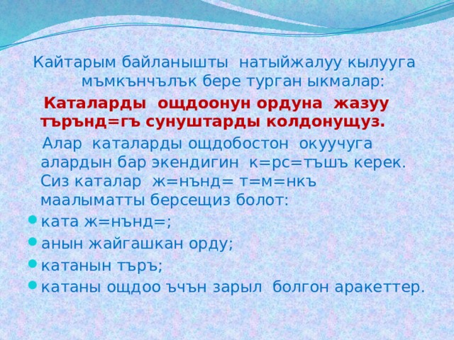 Кайтарым байланышты натыйжалуу кылууга мъмкънчълък бере турган ыкмалар:  Каталарды ощдоонун ордуна жазуу търънд=гъ сунуштарды колдонущуз.  Алар каталарды ощдобостон окуучуга алардын бар экендигин к=рс=тъшъ керек. Сиз каталар ж=нънд= т=м=нкъ маалыматты берсещиз болот: ката ж=нънд=; анын жайгашкан орду; катанын търъ; катаны ощдоо ъчън зарыл болгон аракеттер. 
