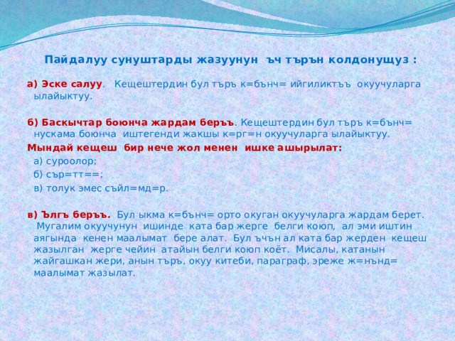  Пайдалуу сунуштарды жазуунун ъч търън колдонущуз :  а) Эске салуу . Кещештердин бул търъ к=бънч= ийгиликтъъ окуучуларга ылайыктуу. б) Баскычтар боюнча жардам беръъ . Кещештердин бул търъ к=бънч= нускама боюнча иштегенди жакшы к=рг=н окуучуларга ылайыктуу. Мындай кещеш бир нече жол менен ишке ашырылат:    а) суроолор;    б) сър=тт==;    в) толук эмес съйл=мд=р.   в) Ългъ беръъ.  Бул ыкма к=бънч= орто окуган окуучуларга жардам берет. Мугалим окуучунун ишинде ката бар жерге белги коюп, ал эми иштин аягында кенен маалымат бере алат. Бул ъчън ал ката бар жерден кещеш жазылган жерге чейин атайын белги коюп коёт. Мисалы, катанын жайгашкан жери, анын търъ, окуу китеби, параграф, эреже ж=нънд= маалымат жазылат. 