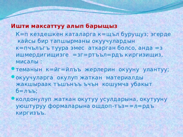 Ишти максаттуу алып барыщыз  К=п кездешкен каталарга к=щъл бурущуз; эгерде кайсы бир тапшырманы окуучулардын к=пчълъгъ туура эмес аткарган болсо, анда =з ишмердигищизге =зг=ртъъл=рдъ киргизищиз, мисалы : теманын к=йг=йлъъ жерлерин окууну улантуу; окуучуларга окулуп жаткан материалды жакшыраак тъшънъъ ъчън кошумча убакыт б=лъъ; колдонулуп жаткан окутуу усулдарына, окутууну уюштуруу формаларына ощдоп-тъз==л=рдъ киргизъъ. 