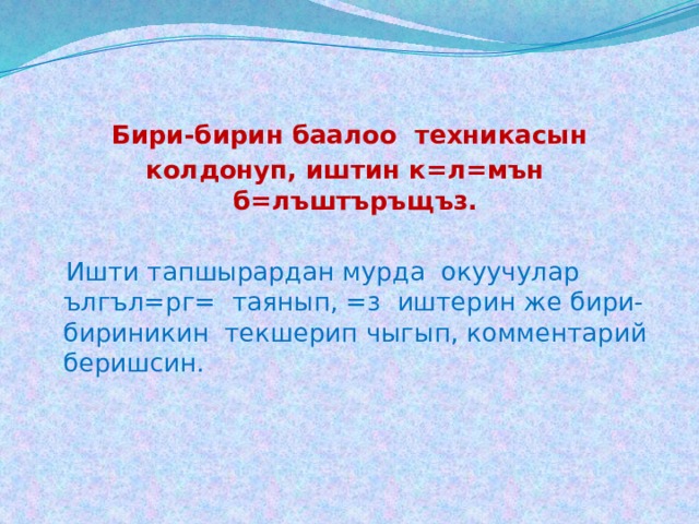 Бири-бирин баалоо техникасын колдонуп, иштин к=л=мън б=лъштъръщъз.  Ишти тапшырардан мурда окуучулар ългъл=рг= таянып, =з иштерин же бири-бириникин текшерип чыгып, комментарий беришсин.   