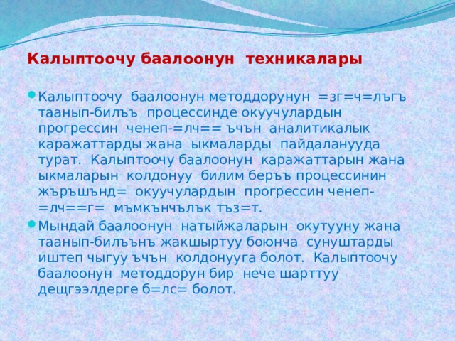 Калыптоочу баалоонун техникалары  Калыптоочу баалоонун методдорунун =зг=ч=лъгъ таанып-билъъ процессинде окуучулардын прогрессин ченеп-=лч== ъчън аналитикалык каражаттарды жана ыкмаларды пайдаланууда турат. Калыптоочу баалоонун каражаттарын жана ыкмаларын колдонуу билим беръъ процессинин жъръшънд= окуучулардын прогрессин ченеп-=лч==г= мъмкънчълък тъз=т.  Мындай баалоонун натыйжаларын окутууну жана таанып-билъънъ жакшыртуу боюнча сунуштарды иштеп чыгуу ъчън колдонууга болот. Калыптоочу баалоонун методдорун бир нече шарттуу дещгээлдерге б=лс= болот. 