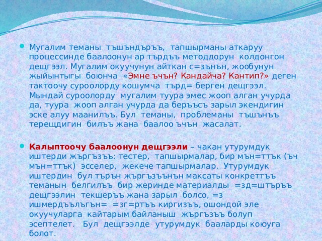 Мугалим теманы тъшъндъръъ, тапшырманы аткаруу процессинде баалоонун ар търдъъ методдорун колдонгон дещгээл. Мугалим окуучунун айткан с=зънън, жообунун жыйынтыгы боюнча « Эмне ъчън? Кандайча? Кантип?» деген тактоочу суроолорду кошумча търд= берген дещгээл. Мындай суроолорду мугалим туура эмес жооп алган учурда да, туура жооп алган учурда да беръъсъ зарыл экендигин эске алуу маанилъъ. Бул теманы, проблеманы тъшънъъ терещдигин билъъ жана баалоо ъчън жасалат. Калыптоочу баалоонун дещгээли – чакан утурумдук иштерди жъргъзъъ: тестер, тапшырмалар, бир мън=ттък (ъч мън=ттък) эсселер, жекече тапшырмалар. Утурумдук иштердин бул търън жъргъзъънън максаты конкреттъъ теманын белгилъъ бир жеринде материалды =зд=штъръъ дещгээлин текшеръъ жана зарыл болсо, =з ишмердъълъгън= =зг=ртъъ киргизъъ, ошондой эле окуучуларга кайтарым байланыш жъргъзъъ болуп эсептелет. Бул дещгээлде утурумдук бааларды коюуга болот. 